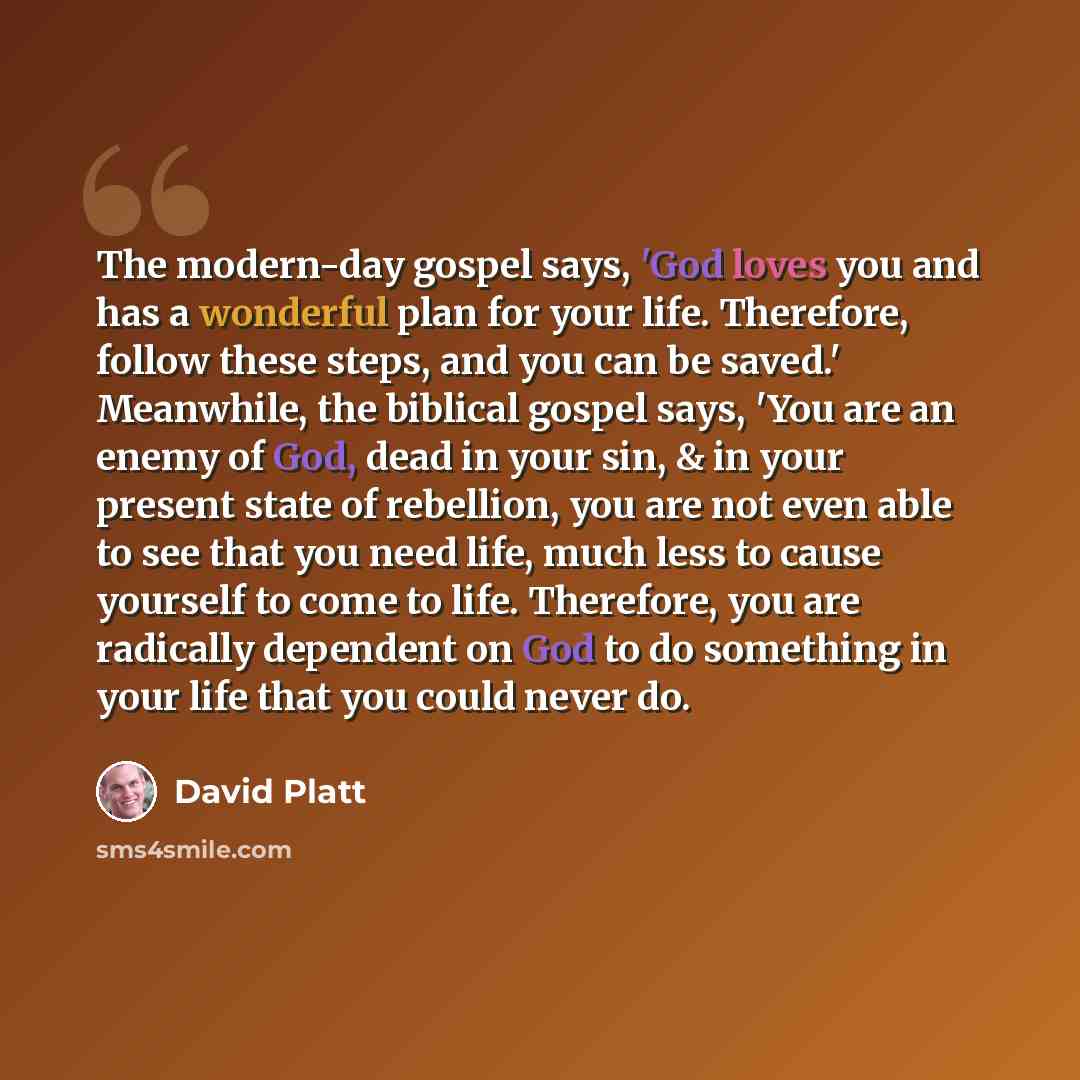 “The modern-day gospel says, 'God loves you and has a wonderful plan for your life. Therefore, follow these steps, and you can be saved.' Meanwhile, the biblical gospel says, 'You are an enemy of God, dead in your sin, & in your present state of rebellion, you are not even able to see that you need…” quote by David Platt