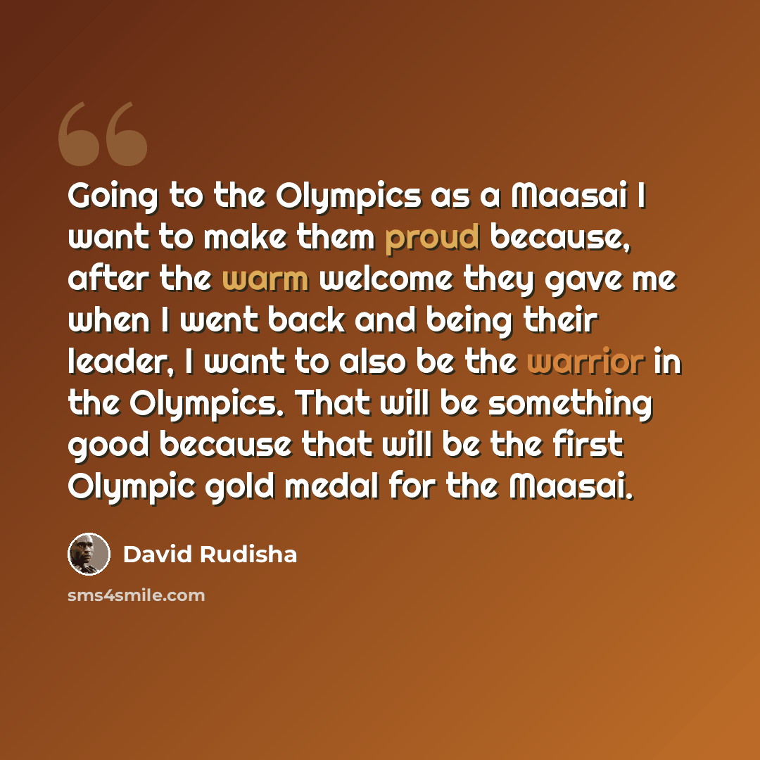 “Going to the Olympics as a Maasai I want to make them proud because, after the warm welcome they gave me when I went back and being their leader, I want to also be the warrior in the Olympics. That will be something good because that will be the first Olympic gold medal for the Maasai.” quote by David Rudisha