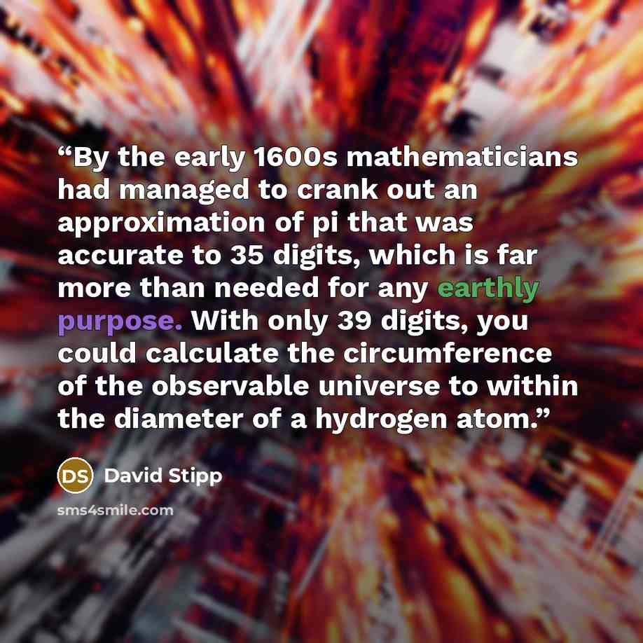“By the early 1600s mathematicians had managed to crank out an approximation of pi that was accurate to 35 digits, which is far more than needed for any earthly purpose. With only 39 digits, you could calculate the circumference of the observable universe to within the diameter of a hydrogen atom.” quote by David Stipp