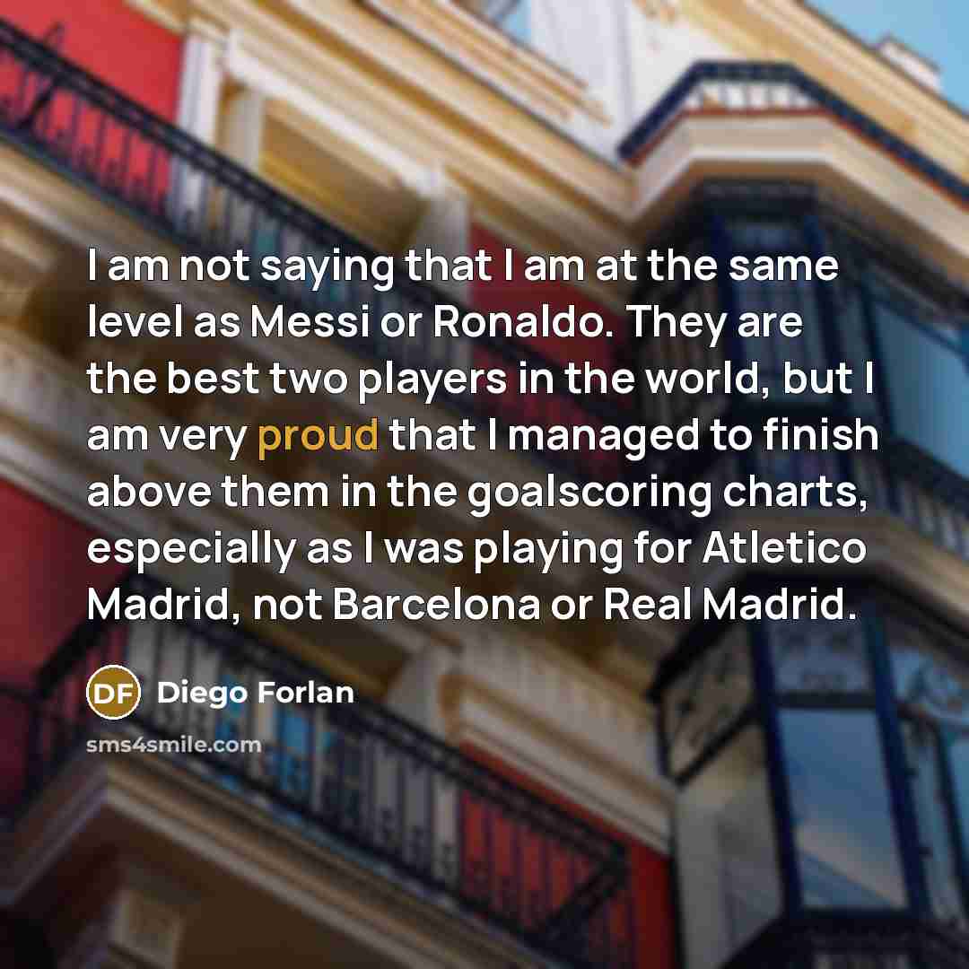 “I am not saying that I am at the same level as Messi or Ronaldo. They are the best two players in the world, but I am very proud that I managed to finish above them in the goalscoring charts, especially as I was playing for Atletico Madrid, not Barcelona or Real Madrid.” quote by Diego Forlan