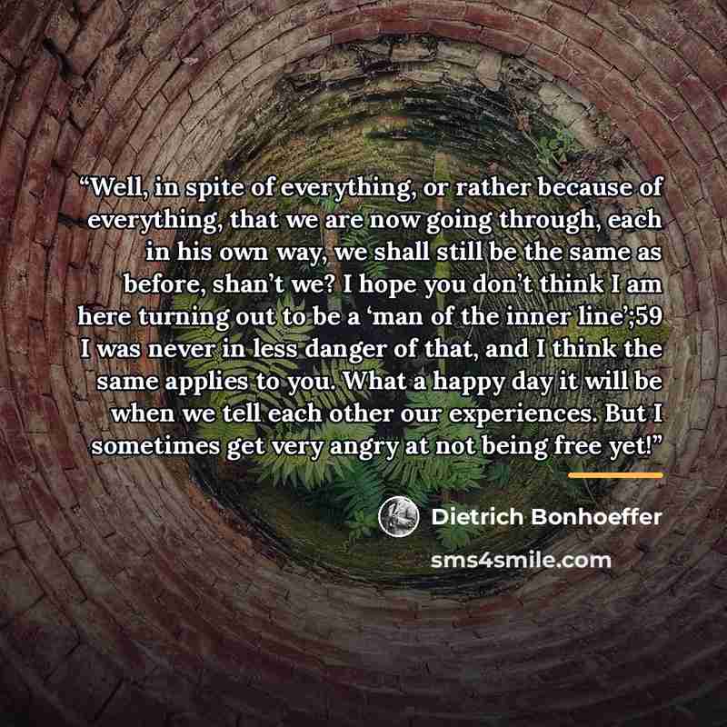 “Well, in spite of everything, or rather because of everything, that we are now going through, each in his own way, we shall still be the same as before, shan’t we? I hope you don’t think I am here turning out to be a ‘man of the inner line’;59 I was never in less danger of that, and I think the…” quote by Dietrich Bonhoeffer