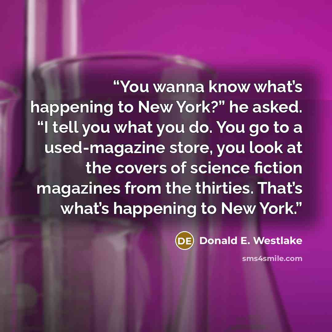 “You wanna know what’s happening to New York?” he asked. “I tell you what you do. You go to a used-magazine store, you look at the covers of science fiction magazines from the thirties. That’s what’s happening to New York.” quote by Donald E. Westlake