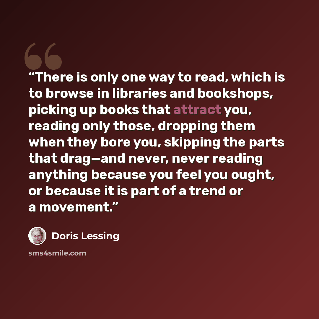 “There is only one way to read, which is to browse in libraries and bookshops, picking up books that attract you, reading only those, dropping them when they bore you, skipping the parts that drag—and never, never reading anything because you feel you ought, or because it is part of a trend or a…” quote by Doris Lessing