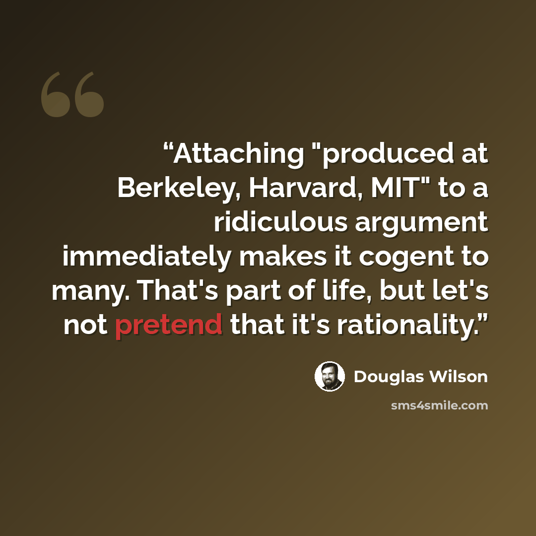 “Attaching "produced at Berkeley, Harvard, MIT" to a ridiculous argument immediately makes it cogent to many. That's part of life, but let's not pretend that it's rationality.” quote by Douglas Wilson
