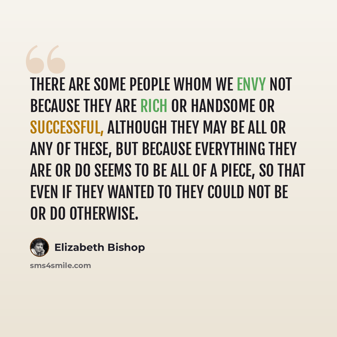 “There are some people whom we envy not because they are rich or handsome or successful, although they may be all or any of these, but because everything they are or do seems to be all of a piece, so that even if they wanted to they could not be or do otherwise.” quote by Elizabeth Bishop