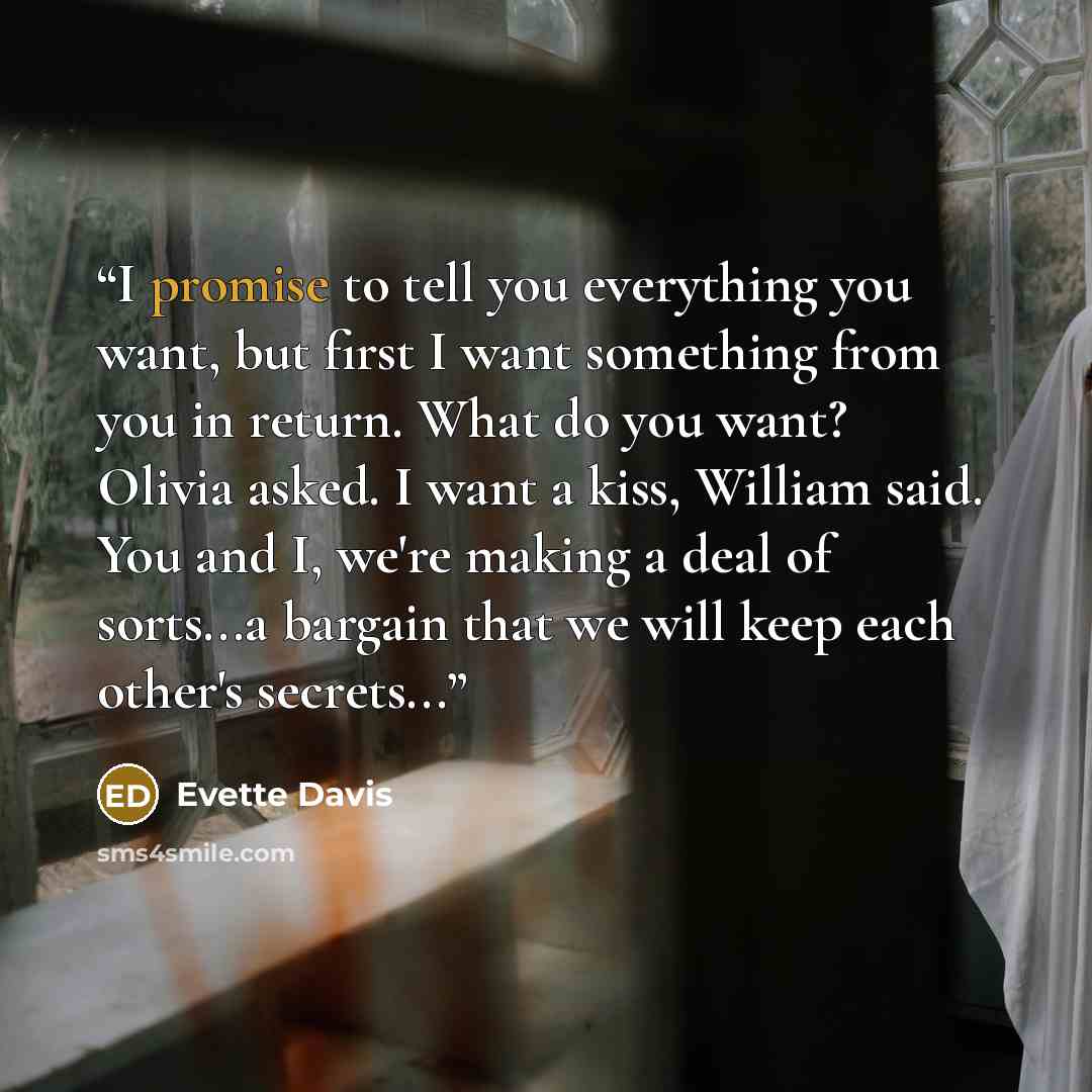 “I promise to tell you everything you want, but first I want something from you in return. What do you want? Olivia asked. I want a kiss, William said. You and I, we're making a deal of sorts...a bargain that we will keep each other's secrets...” quote by Evette Davis