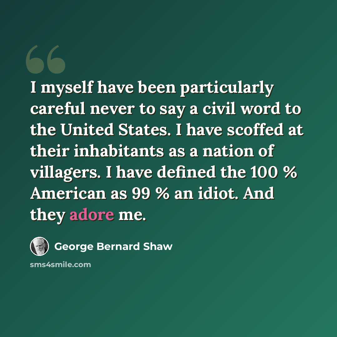 “I myself have been particularly careful never to say a civil word to the United States. I have scoffed at their inhabitants as a nation of villagers. I have defined the 100 % American as 99 % an idiot. And they adore me.” quote by George Bernard Shaw