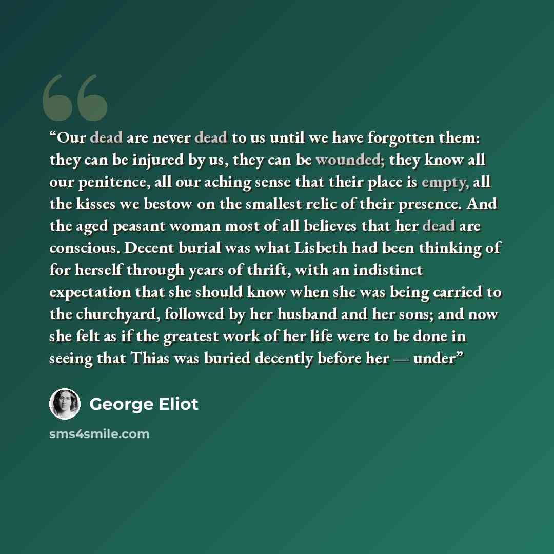“Our dead are never dead to us until we have forgotten them: they can be injured by us, they can be wounded; they know all our penitence, all our aching sense that their place is empty, all the kisses we bestow on the smallest relic of their presence. And the aged peasant woman most of all believes…” quote by George Eliot
