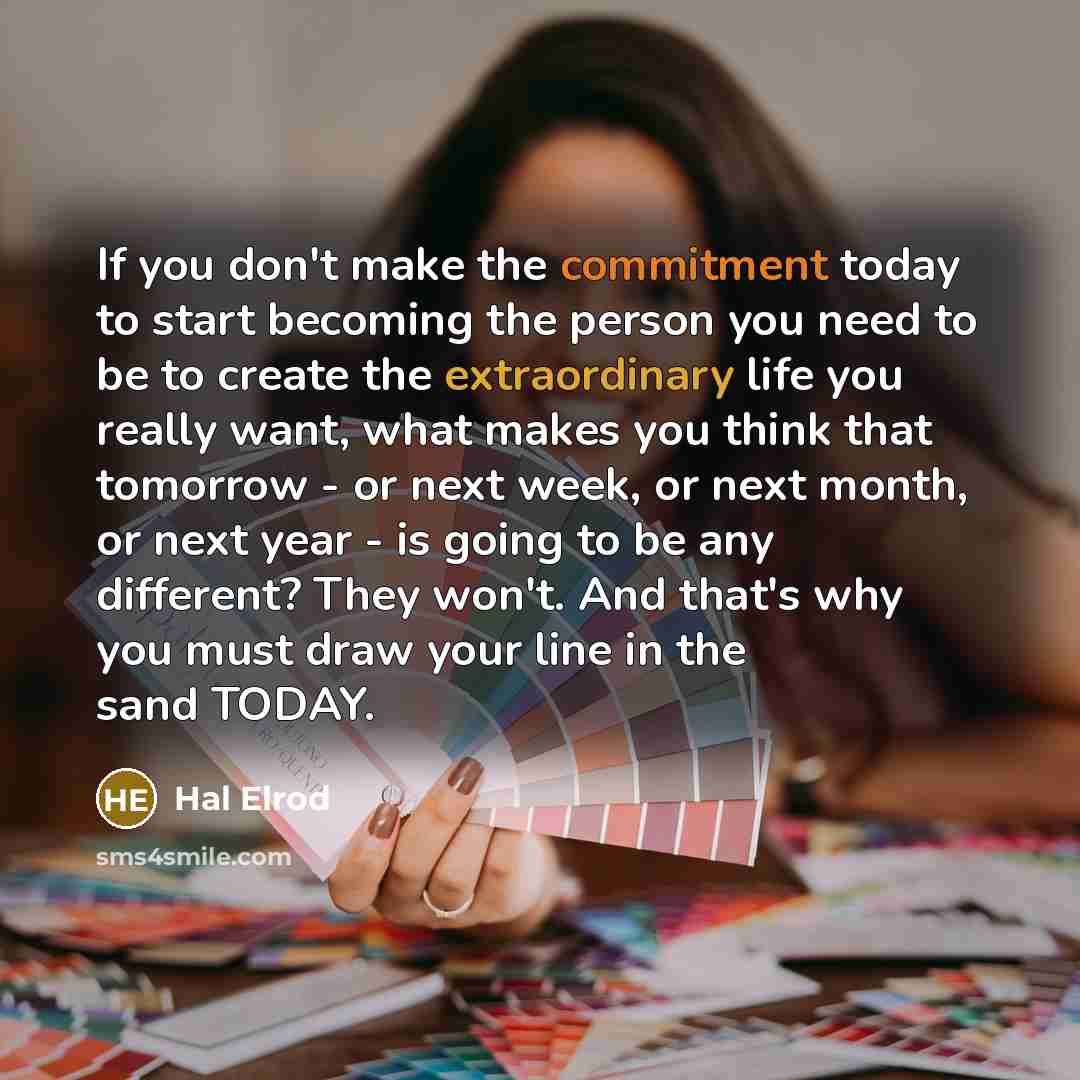 “If you don't make the commitment today to start becoming the person you need to be to create the extraordinary life you really want, what makes you think that tomorrow - or next week, or next month, or next year - is going to be any different? They won't. And that's why you must draw your line in…” quote by Hal Elrod
