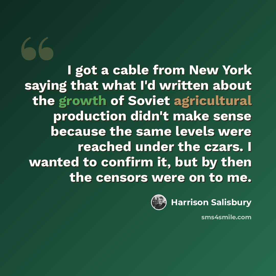 “I got a cable from New York saying that what I'd written about the growth of Soviet agricultural production didn't make sense because the same levels were reached under the czars. I wanted to confirm it, but by then the censors were on to me.” quote by Harrison Salisbury