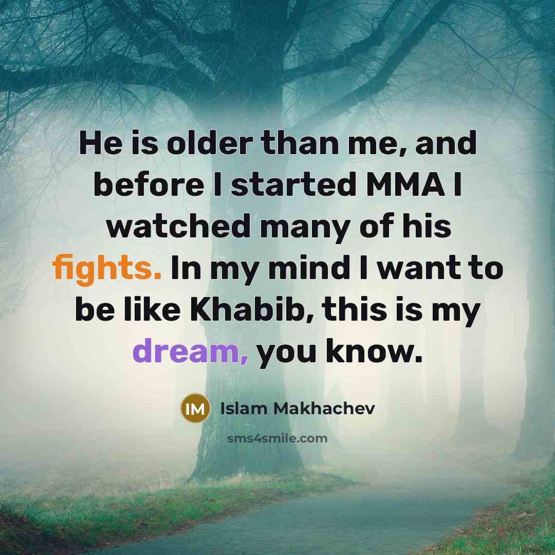 “He is older than me, and before I started MMA I watched many of his fights. In my mind I want to be like Khabib, this is my dream, you know.” quote by Islam Makhachev