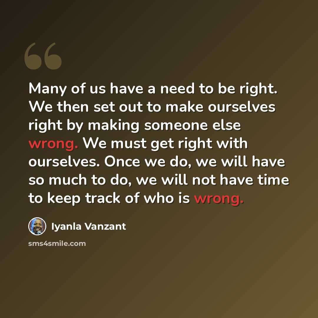 “Many of us have a need to be right. We then set out to make ourselves right by making someone else wrong. We must get right with ourselves. Once we do, we will have so much to do, we will not have time to keep track of who is wrong.” quote by Iyanla Vanzant