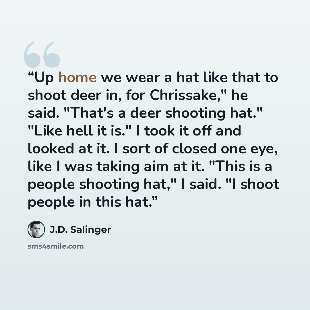 “Up home we wear a hat like that to shoot deer in, for Chrissake," he said. "That's a deer shooting hat." "Like hell it is." I took it off and looked at it. I sort of closed one eye, like I was taking aim at it. "This is a people shooting hat," I said. "I shoot people in this hat.” quote by J.D. Salinger