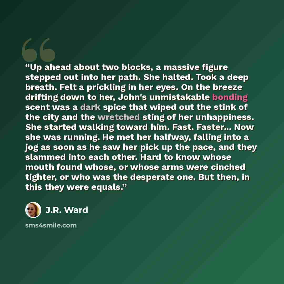 “Up ahead about two blocks, a massive figure stepped out into her path. She halted. Took a deep breath. Felt a prickling in her eyes. On the breeze drifting down to her, John's unmistakable bonding scent was a dark spice that wiped out the stink of the city and the wretched sting of her…” quote by J.R. Ward