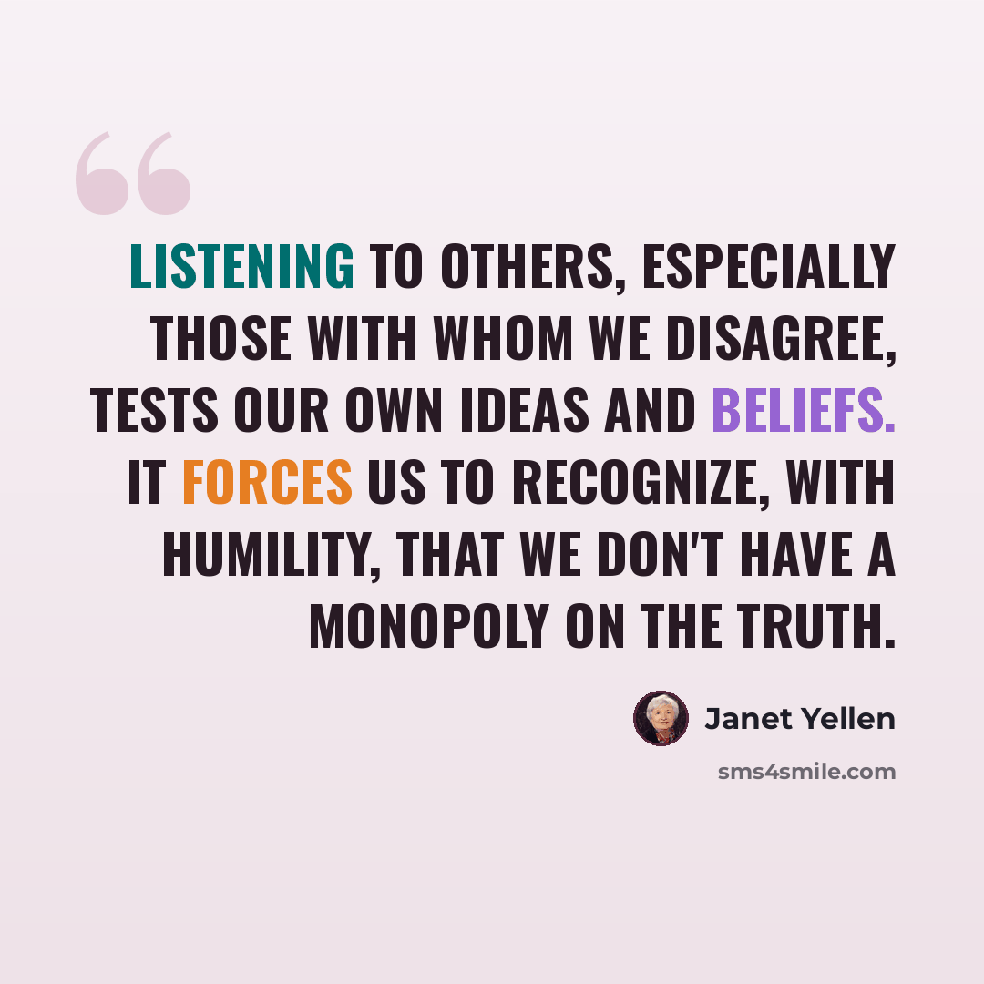 “Listening to others, especially those with whom we disagree, tests our own ideas and beliefs. It forces us to recognize, with humility, that we don't have a monopoly on the truth.” quote by Janet Yellen