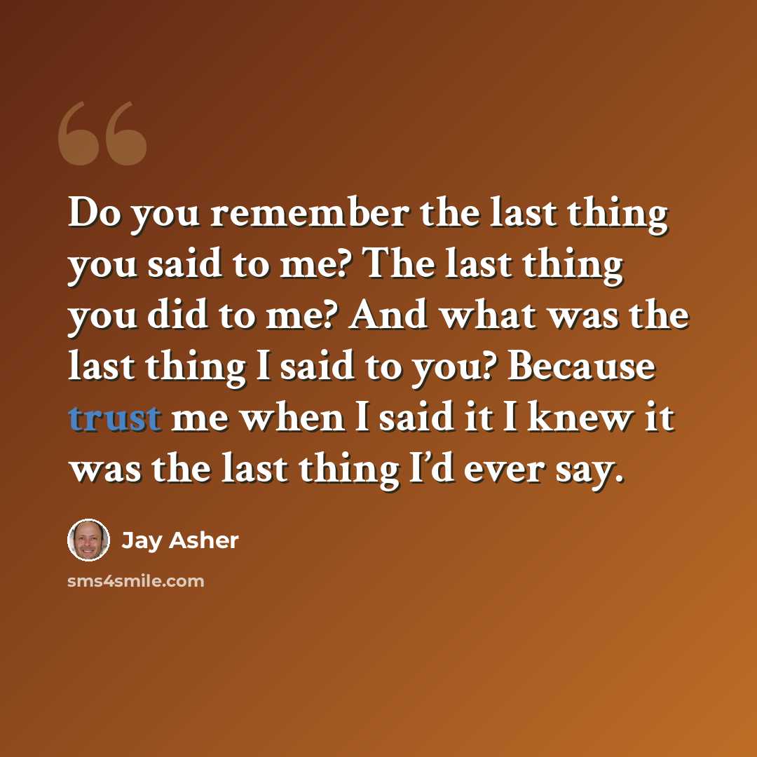 “Do you remember the last thing you said to me? The last thing you did to me? And what was the last thing I said to you? Because trust me when I said it I knew it was the last thing I’d ever say.” quote by Jay Asher