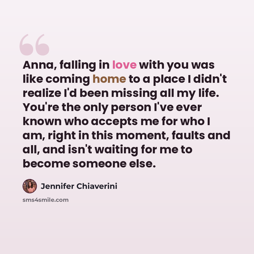 “Anna, falling in love with you was like coming home to a place I didn't realize I'd been missing all my life. You're the only person I've ever known who accepts me for who I am, right in this moment, faults and all, and isn't waiting for me to become someone else.” quote by Jennifer Chiaverini