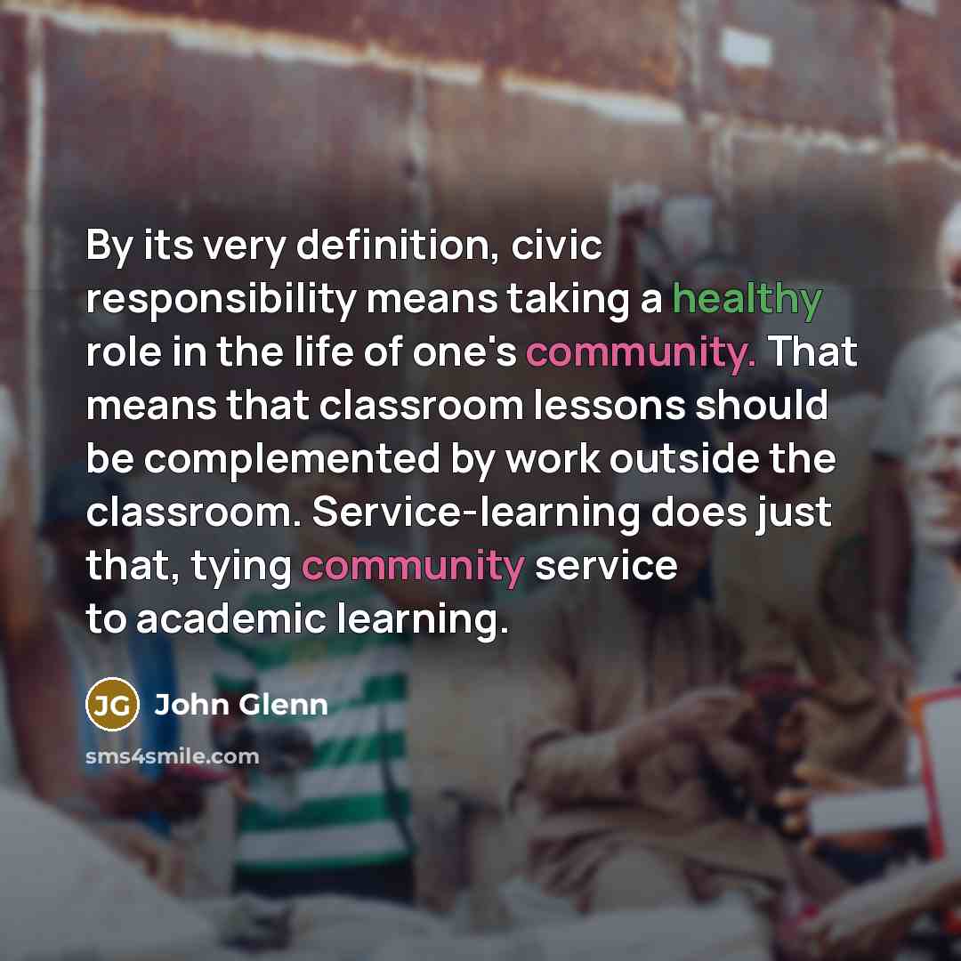“By its very definition, civic responsibility means taking a healthy role in the life of one's community. That means that classroom lessons should be complemented by work outside the classroom. Service-learning does just that, tying community service to academic learning.” quote by John Glenn