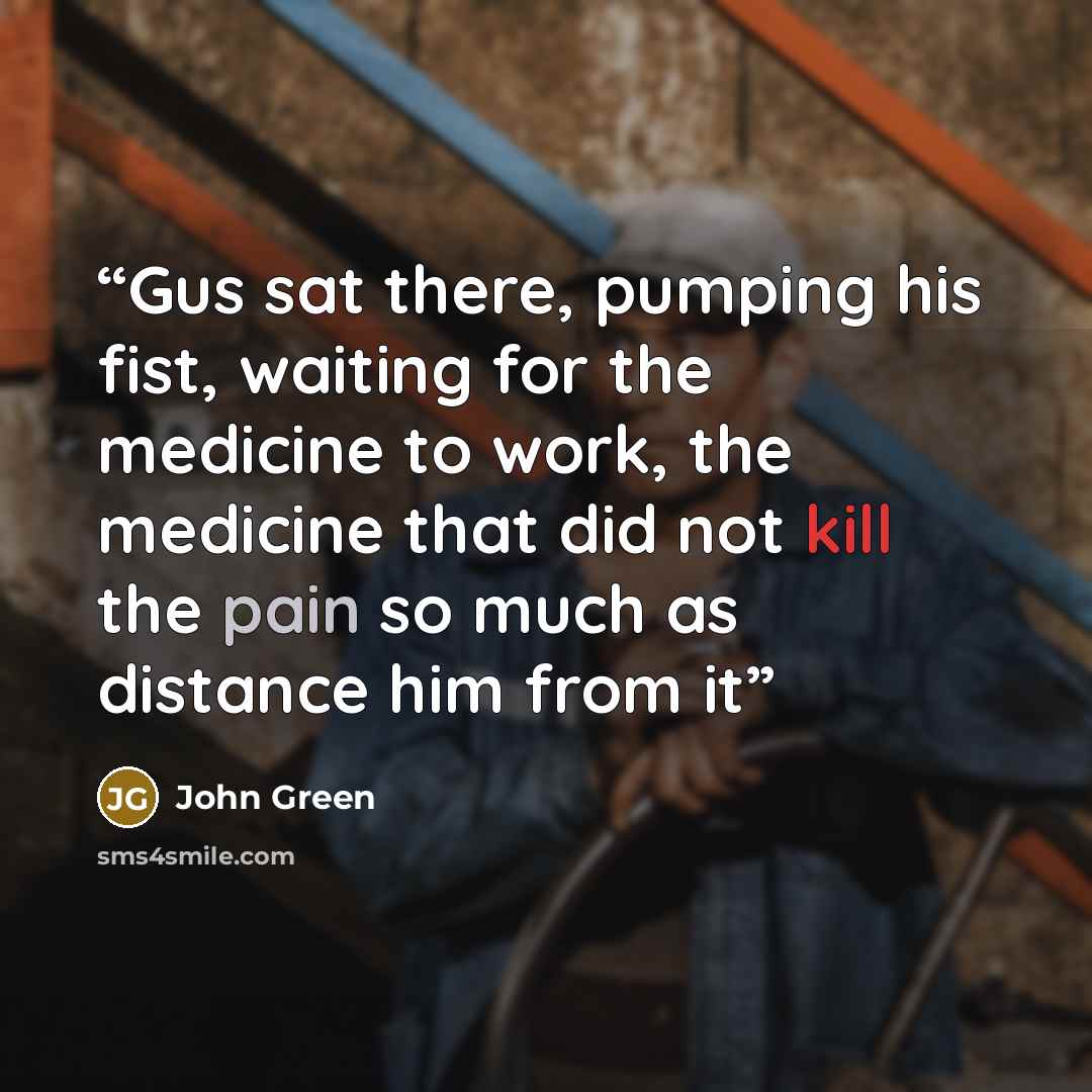 “Gus sat there, pumping his fist, waiting for the medicine to work, the medicine that did not kill the pain so much as distance him from it” quote by John Green