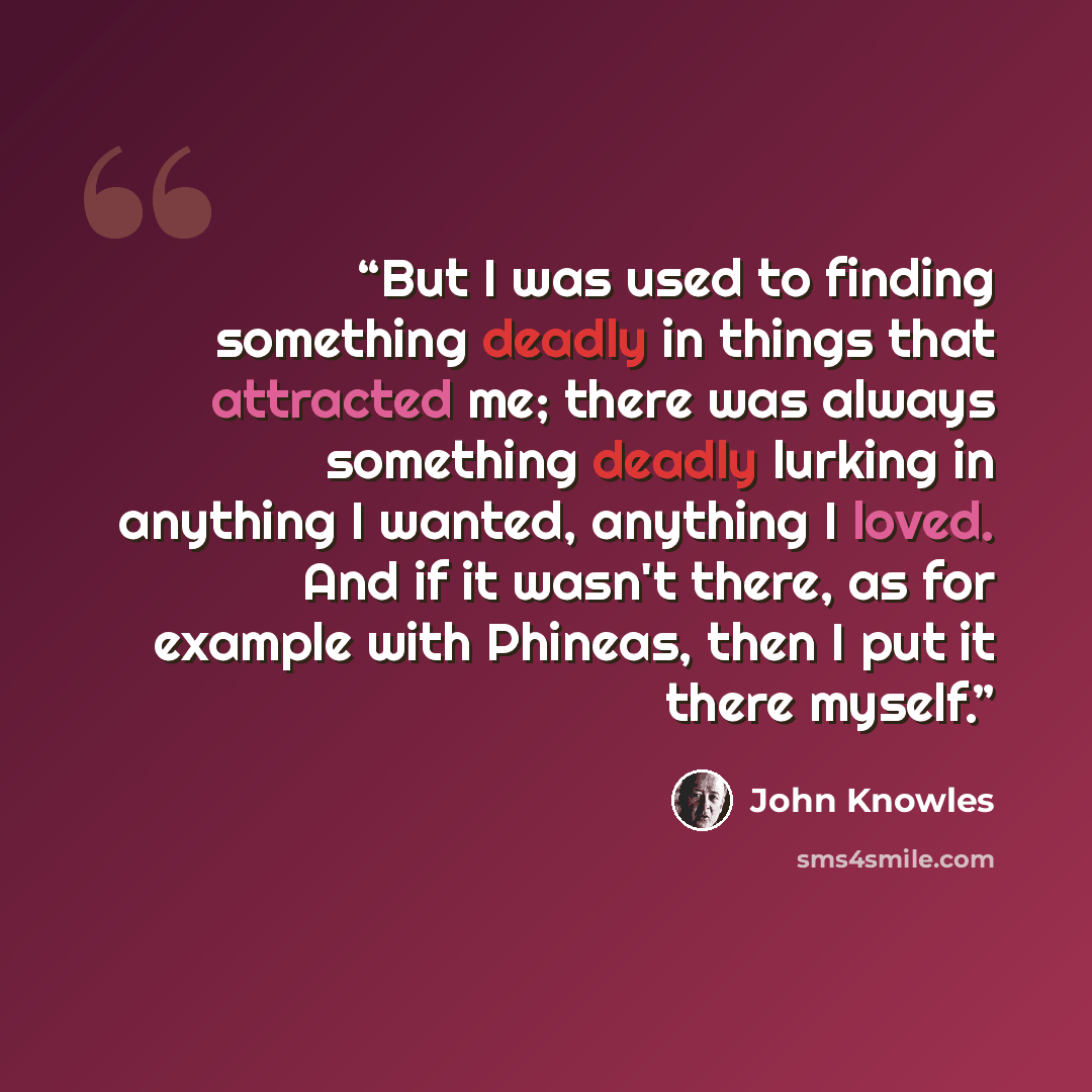 “But I was used to finding something deadly in things that attracted me; there was always something deadly lurking in anything I wanted, anything I loved. And if it wasn't there, as for example with Phineas, then I put it there myself.” quote by John Knowles