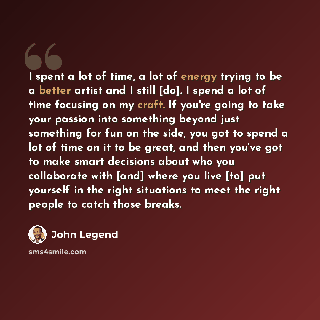 “I spent a lot of time, a lot of energy trying to be a better artist and I still [do]. I spend a lot of time focusing on my craft. If you're going to take your passion into something beyond just something for fun on the side, you got to spend a lot of time on it to be great, and then you've got to…” quote by John Legend