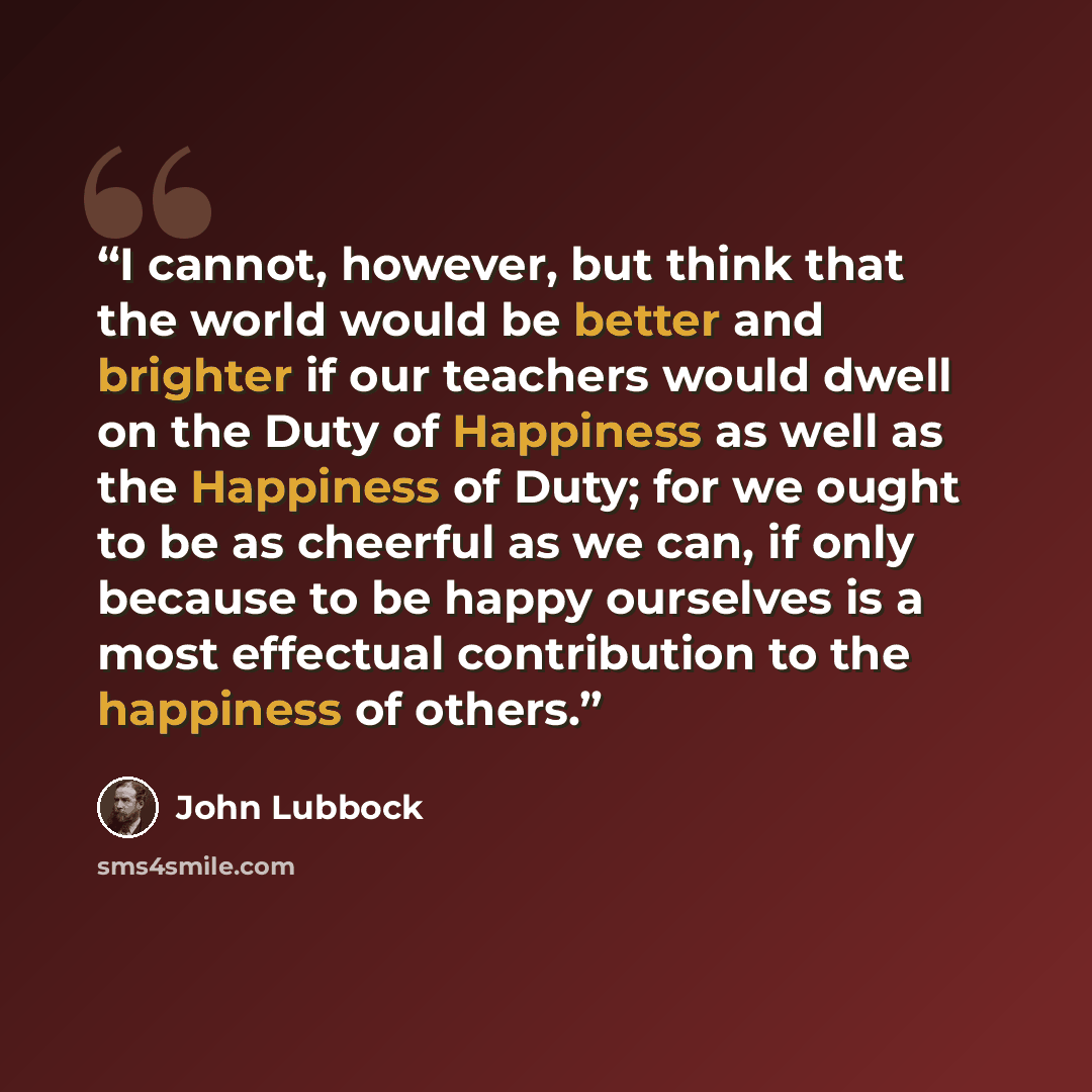“I cannot, however, but think that the world would be better and brighter if our teachers would dwell on the Duty of Happiness as well as the Happiness of Duty; for we ought to be as cheerful as we can, if only because to be happy ourselves is a most effectual contribution to the happiness of others.” quote by John Lubbock