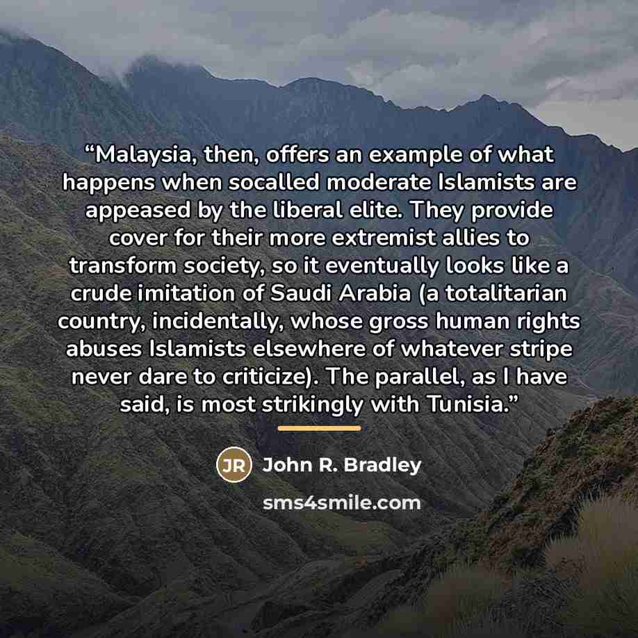 “Malaysia, then, offers an example of what happens when socalled moderate Islamists are appeased by the liberal elite. They provide cover for their more extremist allies to transform society, so it eventually looks like a crude imitation of Saudi Arabia (a totalitarian country, incidentally, whose…” quote by John R. Bradley