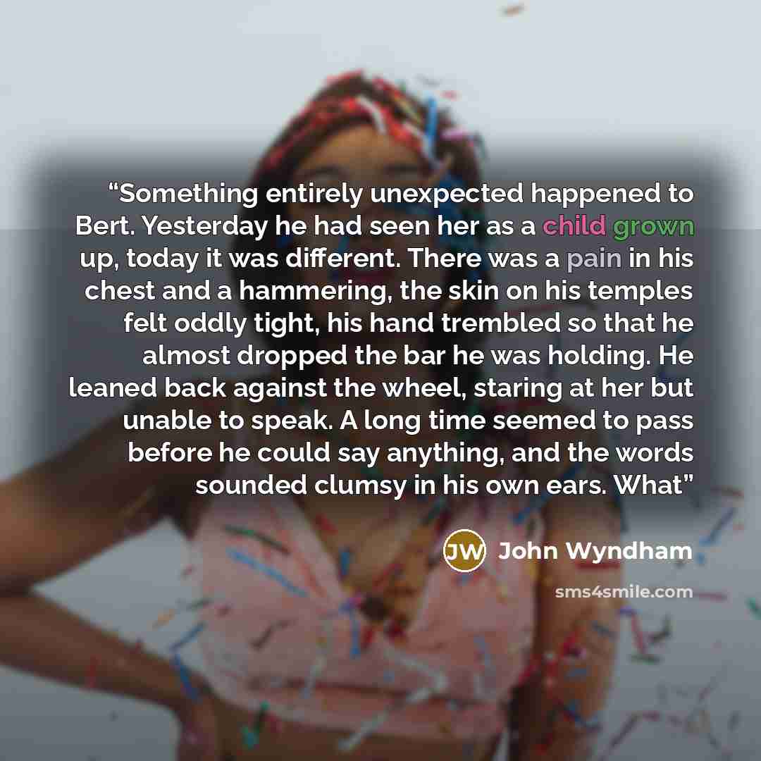 “Something entirely unexpected happened to Bert. Yesterday he had seen her as a child grown up, today it was different. There was a pain in his chest and a hammering, the skin on his temples felt oddly tight, his hand trembled so that he almost dropped the bar he was holding. He leaned back against…” quote by John Wyndham