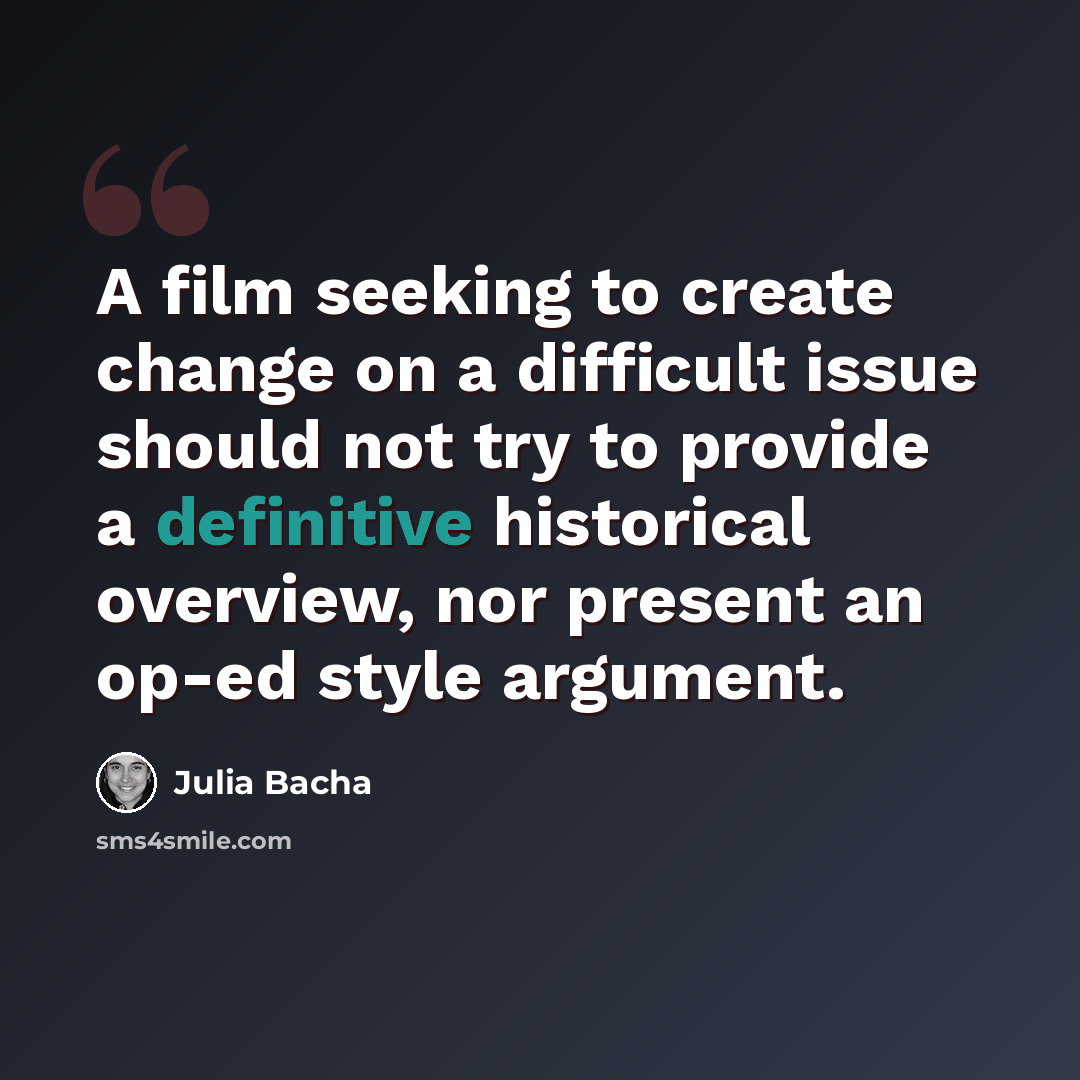 “A film seeking to create change on a difficult issue should not try to provide a definitive historical overview, nor present an op-ed style argument.” quote by Julia Bacha