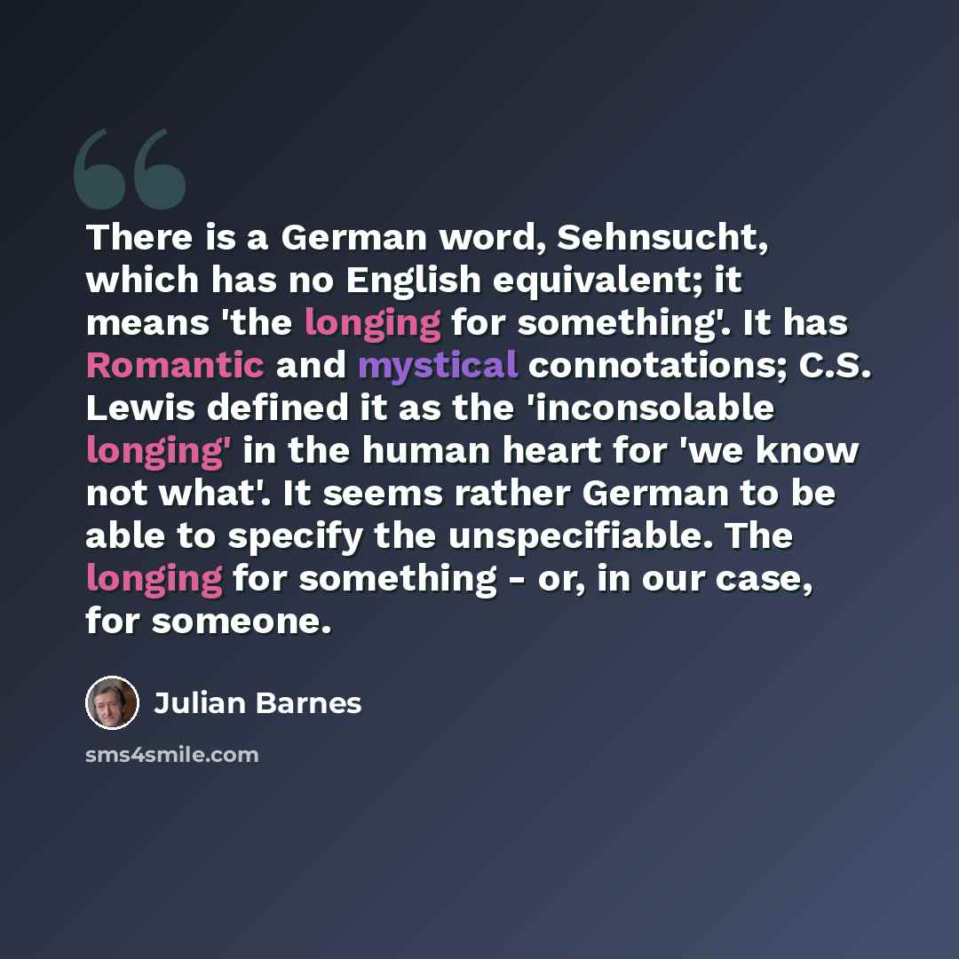 “There is a German word, Sehnsucht, which has no English equivalent; it means 'the longing for something'. It has Romantic and mystical connotations; C.S. Lewis defined it as the 'inconsolable longing' in the human heart for 'we know not what'. It seems rather German to be able to specify the…” quote by Julian Barnes