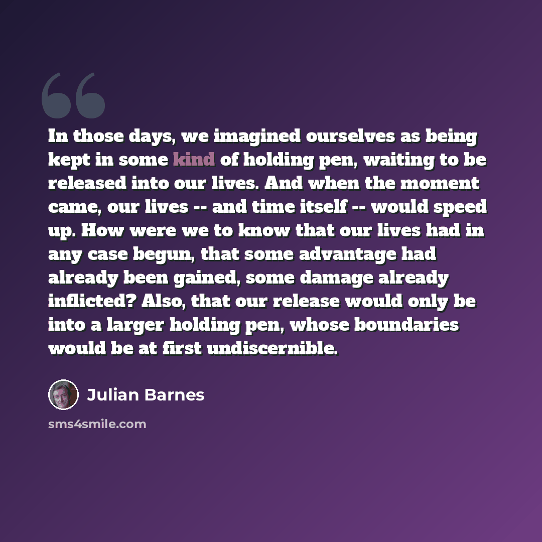 “In those days, we imagined ourselves as being kept in some kind of holding pen, waiting to be released into our lives. And when the moment came, our lives -- and time itself -- would speed up. How were we to know that our lives had in any case begun, that some advantage had already been gained…” quote by Julian Barnes