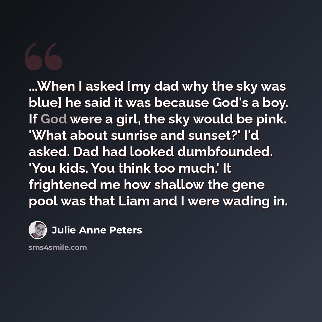 “...When I asked [my dad why the sky was blue] he said it was because God's a boy. If God were a girl, the sky would be pink. 'What about sunrise and sunset?' I'd asked. Dad had looked dumbfounded. 'You kids. You think too much.' It frightened me how shallow the gene pool was that Liam and I were…” quote by Julie Anne Peters