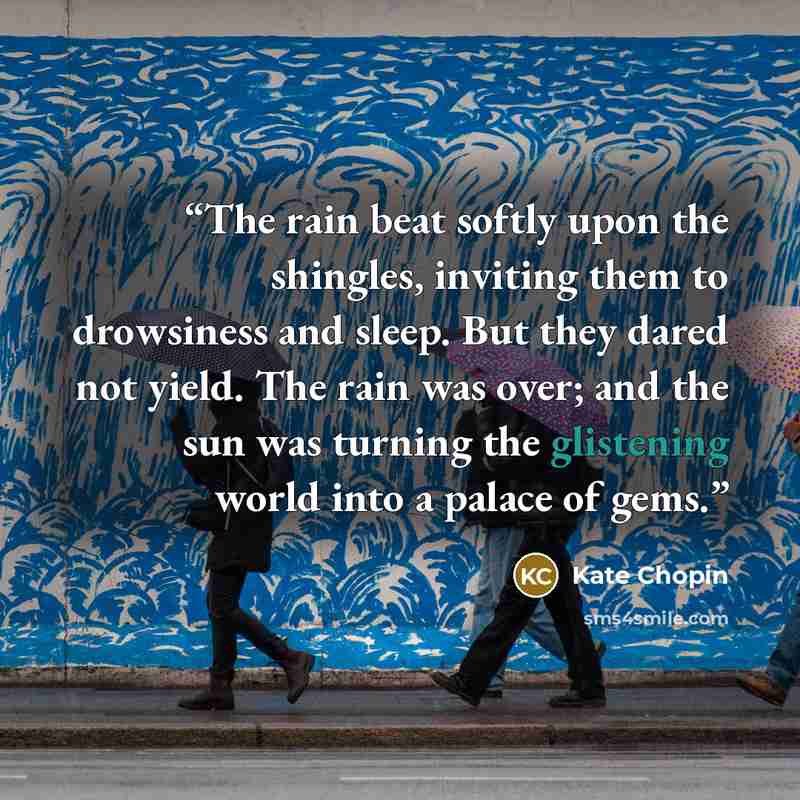 “The rain beat softly upon the shingles, inviting them to drowsiness and sleep. But they dared not yield. The rain was over; and the sun was turning the glistening world into a palace of gems.” quote by Kate Chopin