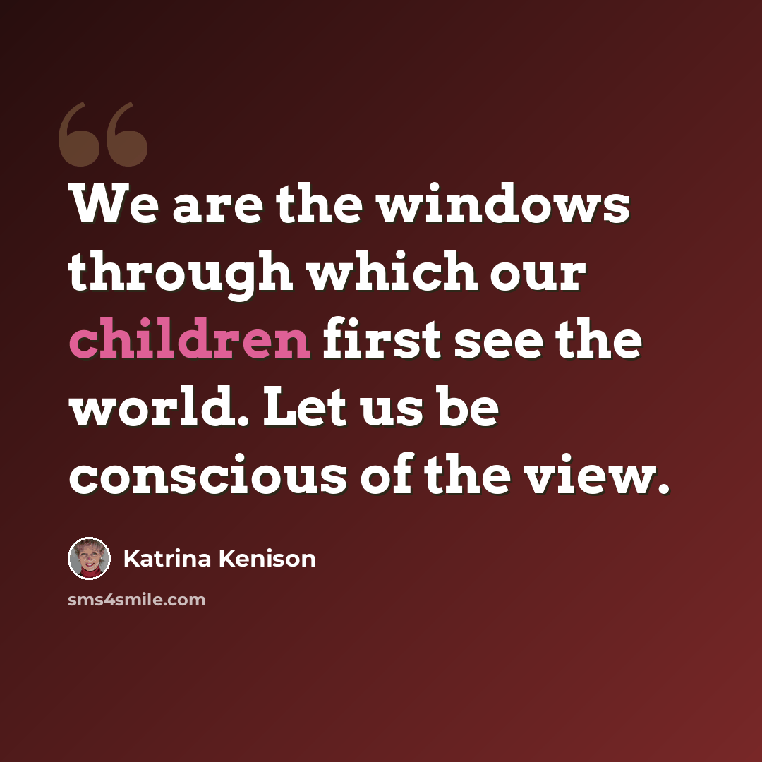 “We are the windows through which our children first see the world. Let us be conscious of the view.” quote by Katrina Kenison