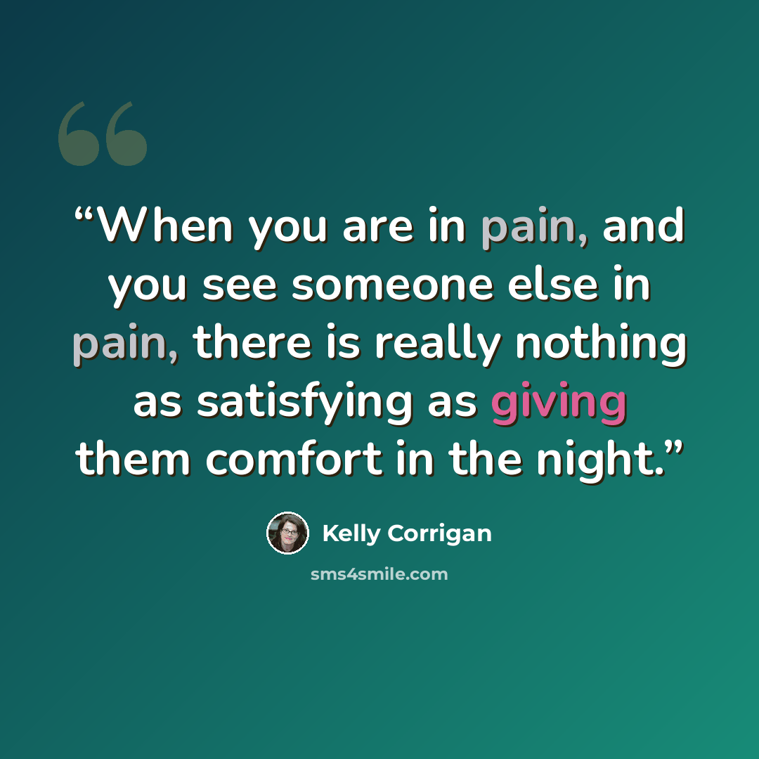“When you are in pain, and you see someone else in pain, there is really nothing as satisfying as giving them comfort in the night.” quote by Kelly Corrigan