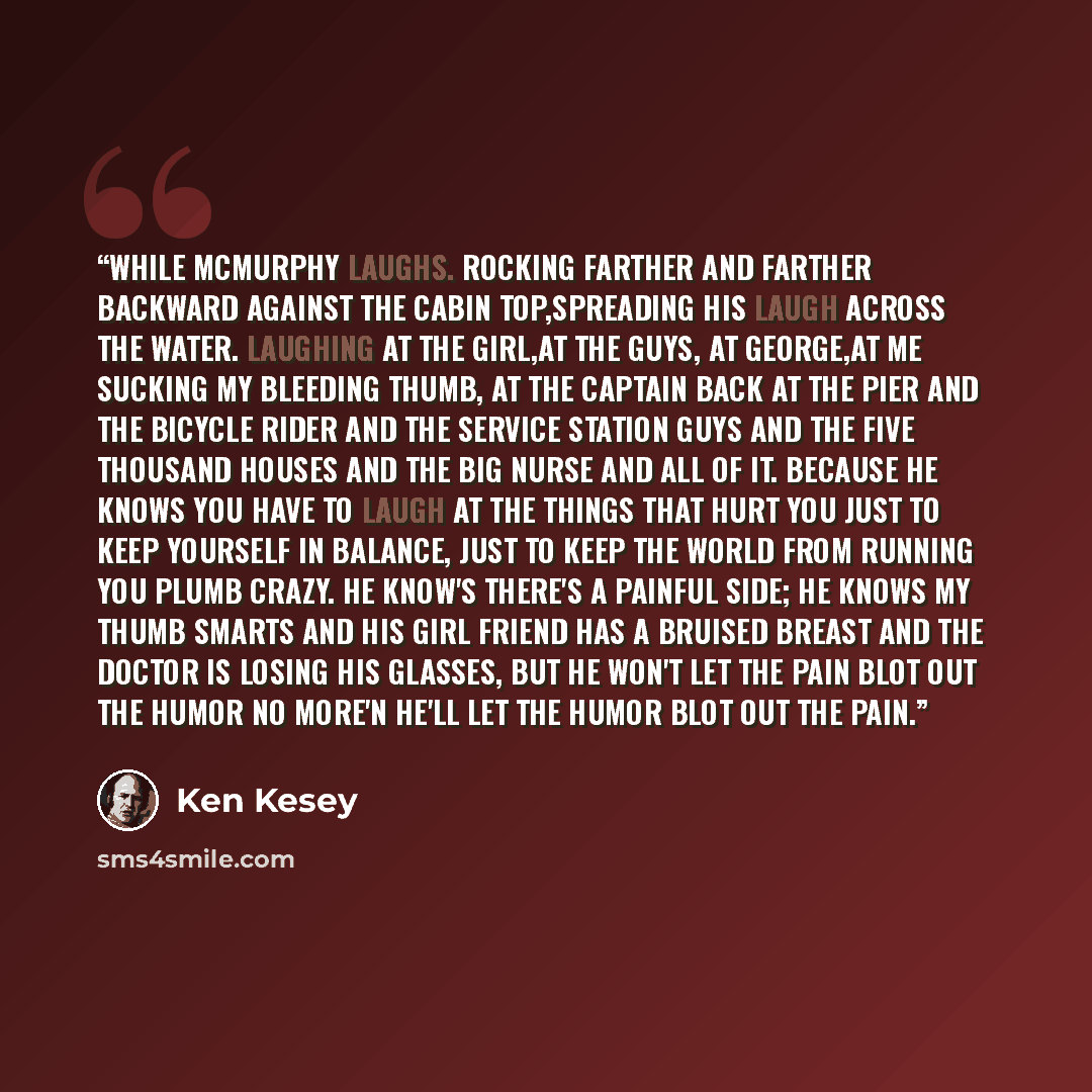 “While McMurphy laughs. Rocking farther and farther backward against the cabin top,spreading his laugh across the water. Laughing at the girl,at the guys, at George,at me sucking my bleeding thumb, at the captain back at the pier and the bicycle rider and the service station guys and the five…” quote by Ken Kesey