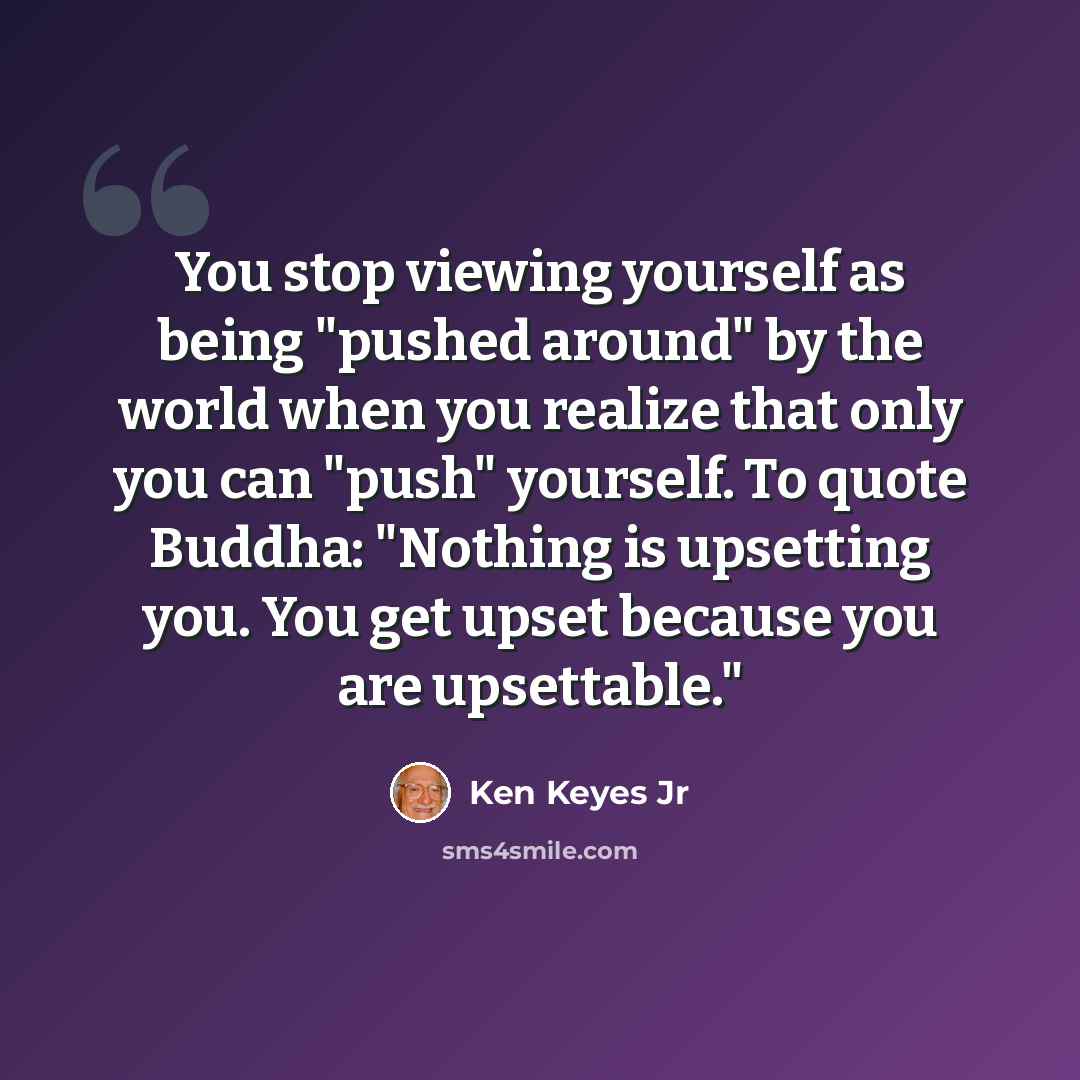 “You stop viewing yourself as being "pushed around" by the world when you realize that only you can "push" yourself. To quote Buddha: "Nothing is upsetting you. You get upset because you are upsettable."” quote by Ken Keyes Jr