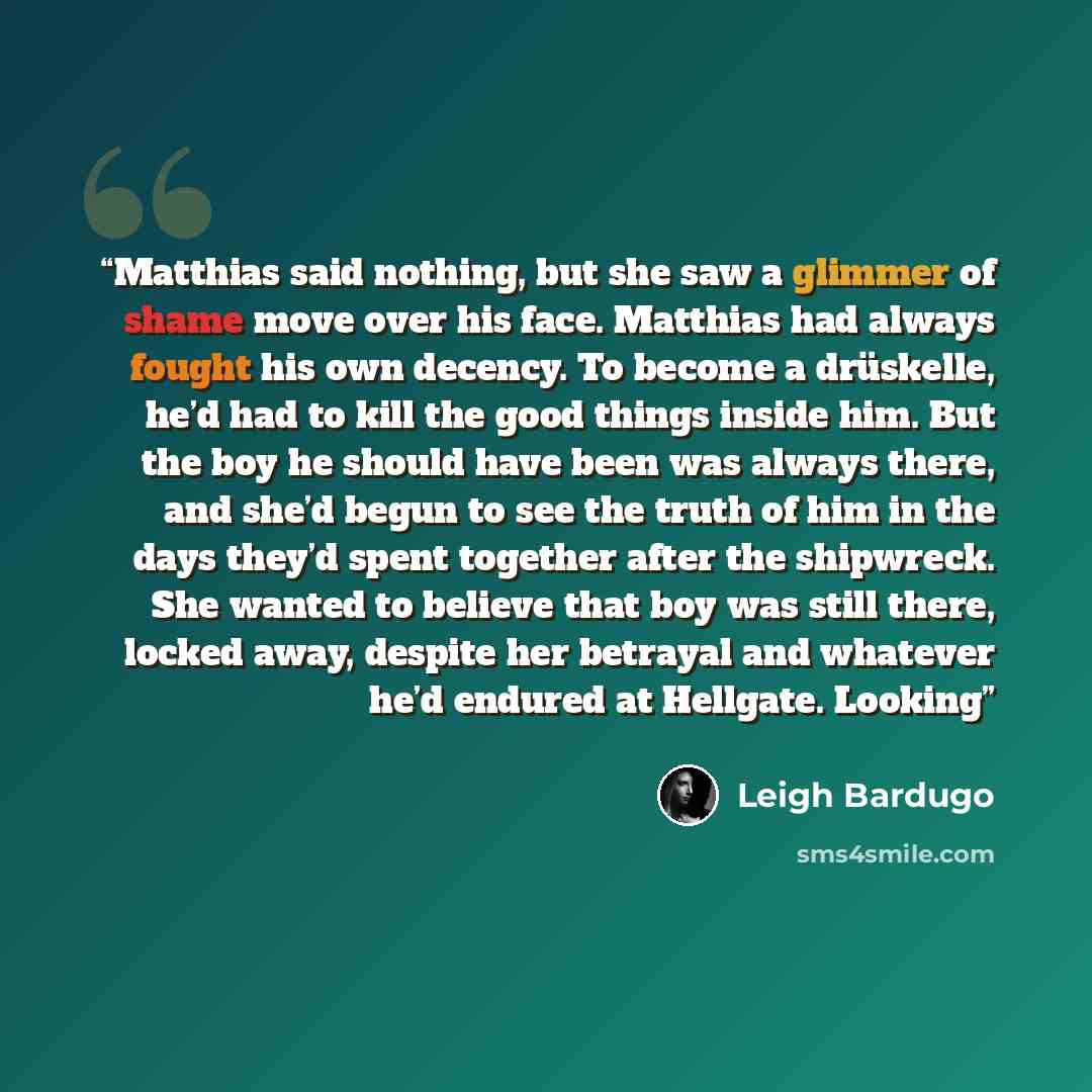 “Matthias said nothing, but she saw a glimmer of shame move over his face. Matthias had always fought his own decency. To become a drüskelle, he’d had to kill the good things inside him. But the boy he should have been was always there, and she’d begun to see the truth of him in the days they’d…” quote by Leigh Bardugo