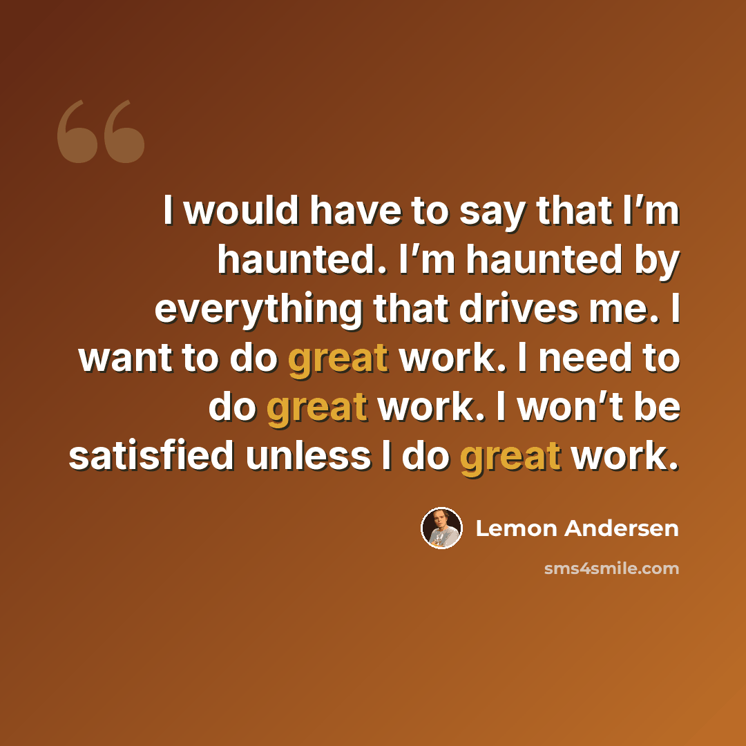 “I would have to say that I’m haunted. I’m haunted by everything that drives me. I want to do great work. I need to do great work. I won’t be satisfied unless I do great work.” quote by Lemon Andersen