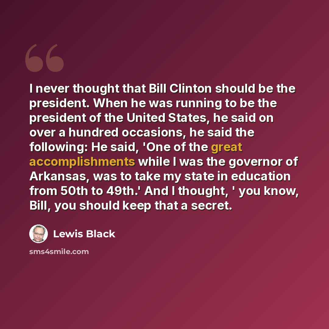 “I never thought that Bill Clinton should be the president. When he was running to be the president of the United States, he said on over a hundred occasions, he said the following: He said, 'One of the great accomplishments while I was the governor of Arkansas, was to take my state in education…” quote by Lewis Black