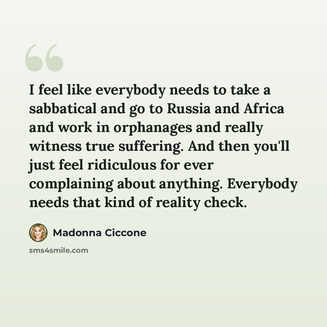 “I feel like everybody needs to take a sabbatical and go to Russia and Africa and work in orphanages and really witness true suffering. And then you'll just feel ridiculous for ever complaining about anything. Everybody needs that kind of reality check.” quote by Madonna Ciccone