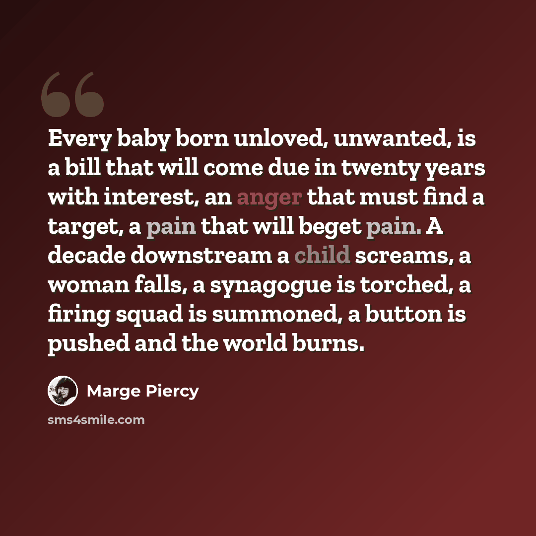 “Every baby born unloved, unwanted, is a bill that will come due in twenty years with interest, an anger that must find a target, a pain that will beget pain. A decade downstream a child screams, a woman falls, a synagogue is torched, a firing squad is summoned, a button is pushed and the world…” quote by Marge Piercy