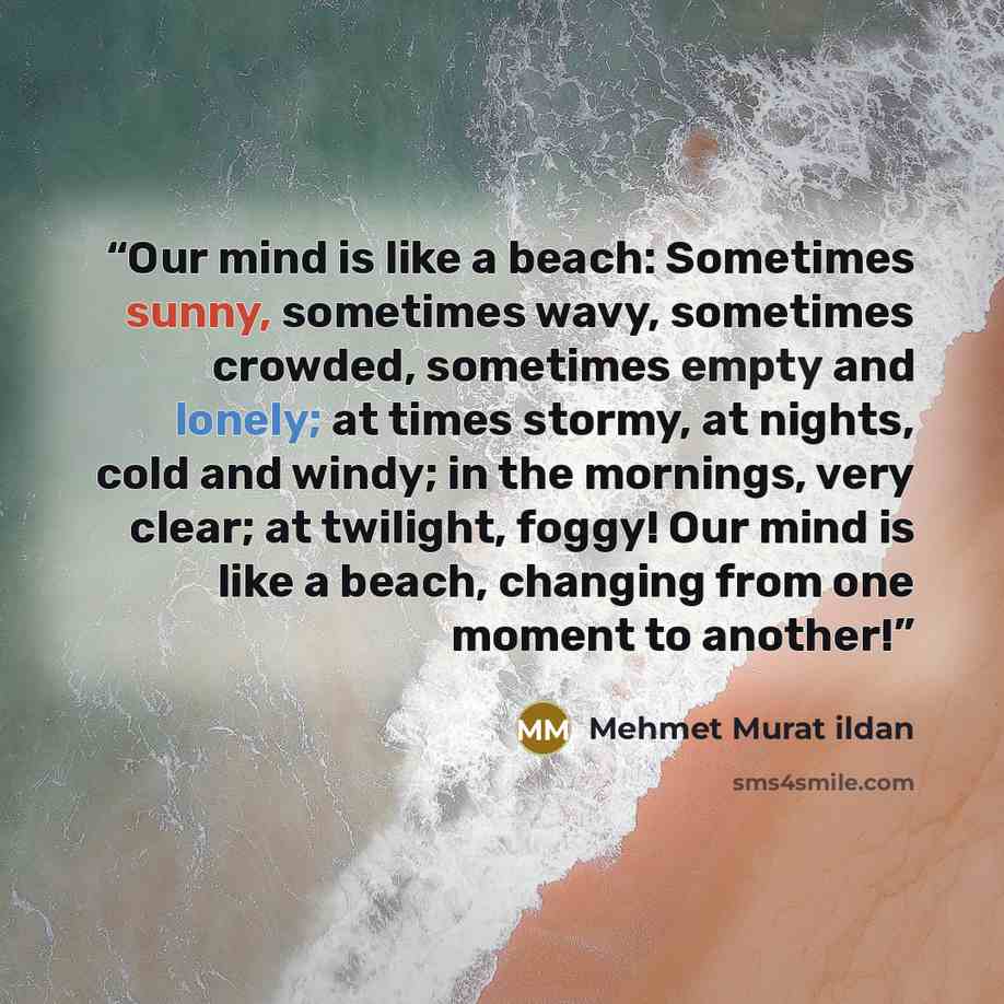 “Our mind is like a beach: Sometimes sunny, sometimes wavy, sometimes crowded, sometimes empty and lonely; at times stormy, at nights, cold and windy; in the mornings, very clear; at twilight, foggy! Our mind is like a beach, changing from one moment to another!” quote by Mehmet Murat ildan