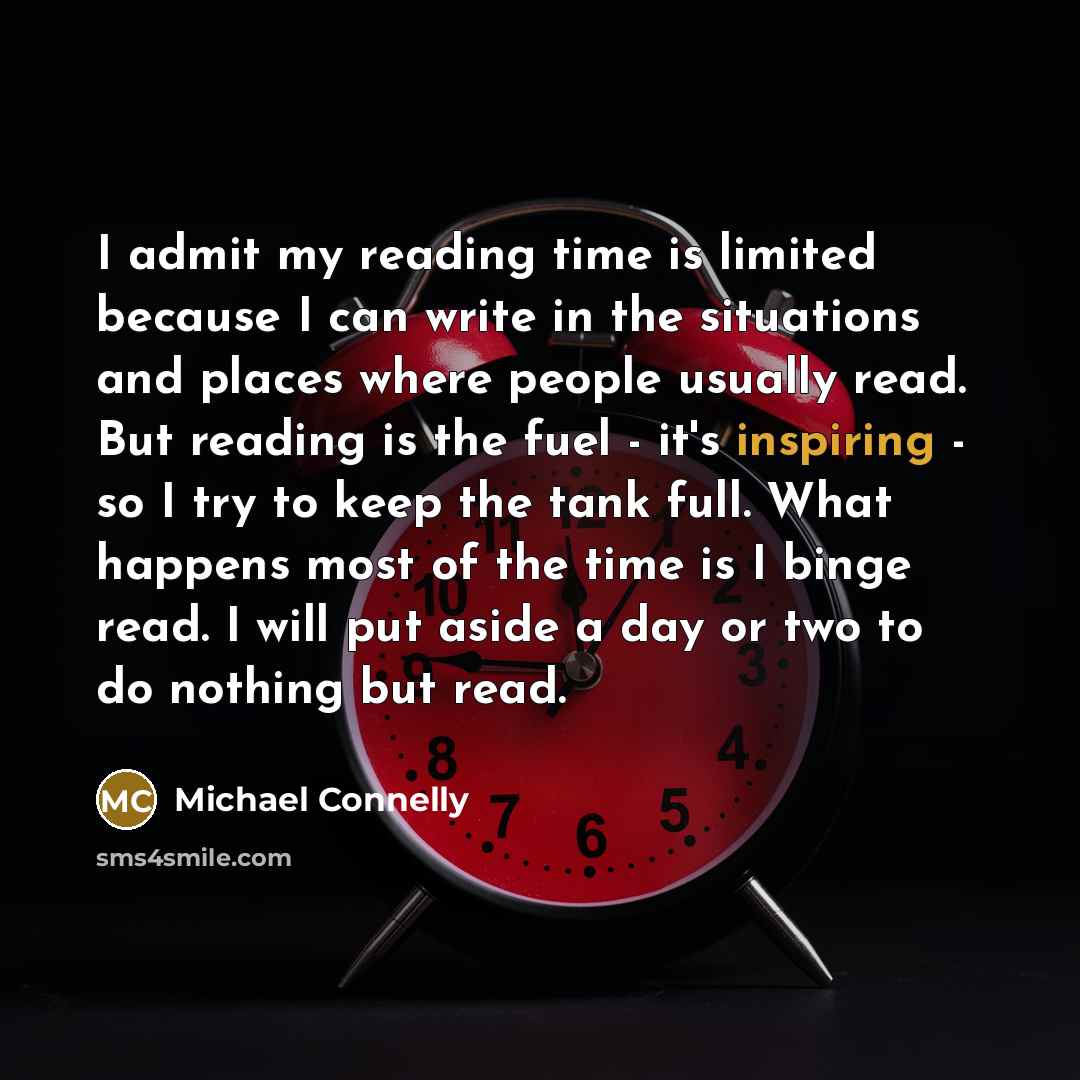 “I admit my reading time is limited because I can write in the situations and places where people usually read. But reading is the fuel - it's inspiring - so I try to keep the tank full. What happens most of the time is I binge read. I will put aside a day or two to do nothing but read.” quote by Michael Connelly