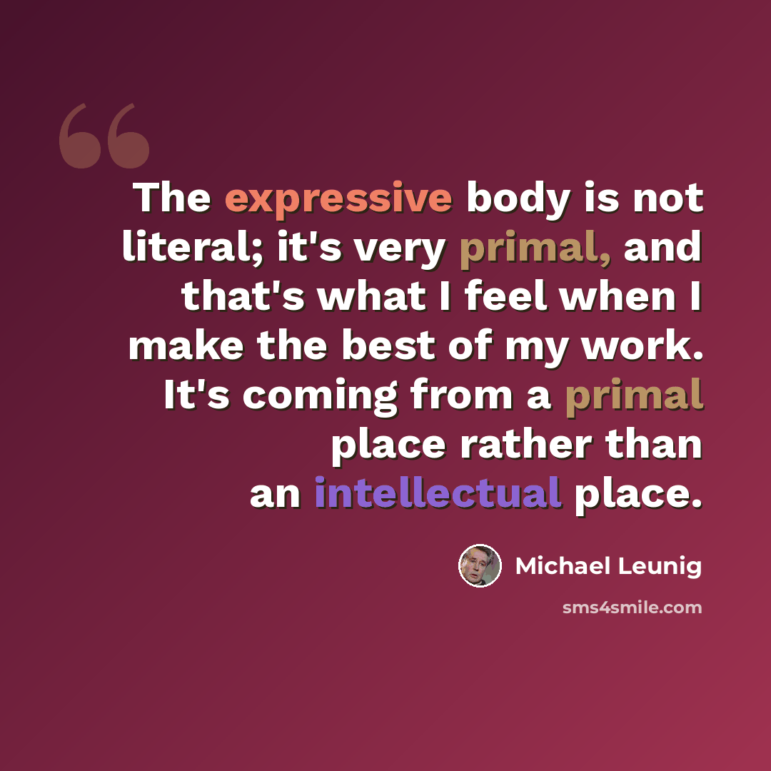 “The expressive body is not literal; it's very primal, and that's what I feel when I make the best of my work. It's coming from a primal place rather than an intellectual place.” quote by Michael Leunig