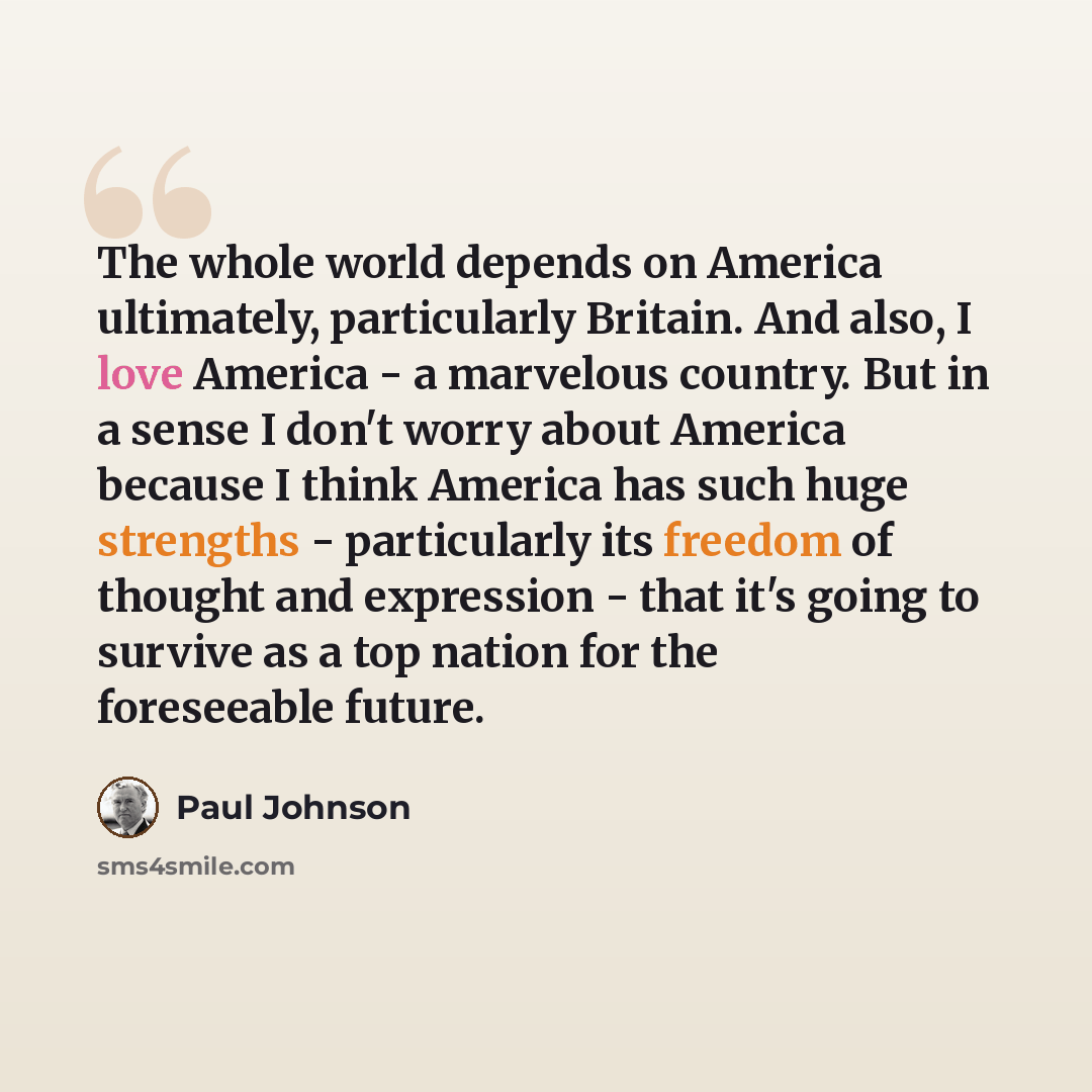 “The whole world depends on America ultimately, particularly Britain. And also, I love America - a marvelous country. But in a sense I don't worry about America because I think America has such huge strengths - particularly its freedom of thought and expression - that it's going to survive as a top…” quote by Paul Johnson