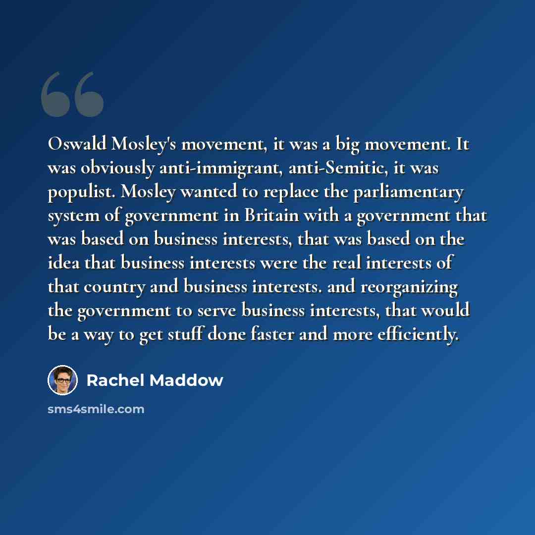 “Oswald Mosley's movement, it was a big movement. It was obviously anti-immigrant, anti-Semitic, it was populist. Mosley wanted to replace the parliamentary system of government in Britain with a government that was based on business interests, that was based on the idea that business interests…” quote by Rachel Maddow