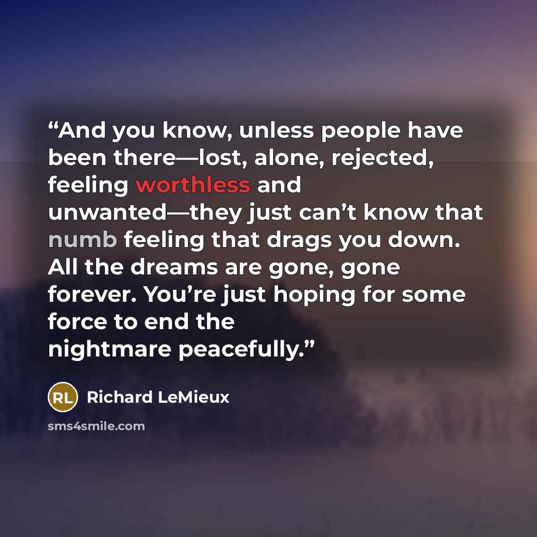 “And you know, unless people have been there—lost, alone, rejected, feeling worthless and unwanted—they just can’t know that numb feeling that drags you down. All the dreams are gone, gone forever. You’re just hoping for some force to end the nightmare peacefully.” quote by Richard LeMieux