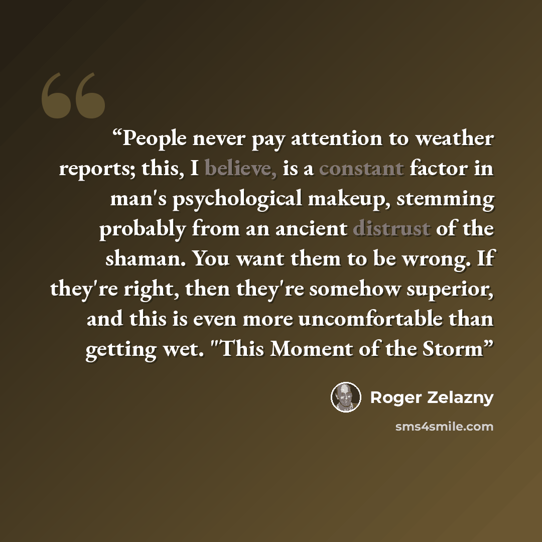 “People never pay attention to weather reports; this, I believe, is a constant factor in man's psychological makeup, stemming probably from an ancient distrust of the shaman. You want them to be wrong. If they're right, then they're somehow superior, and this is even more uncomfortable than getting…” quote by Roger Zelazny