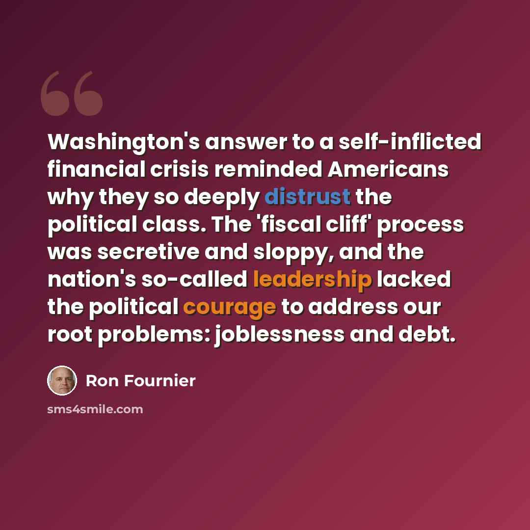 “Washington's answer to a self-inflicted financial crisis reminded Americans why they so deeply distrust the political class. The 'fiscal cliff' process was secretive and sloppy, and the nation's so-called leadership lacked the political courage to address our root problems: joblessness and debt.” quote by Ron Fournier